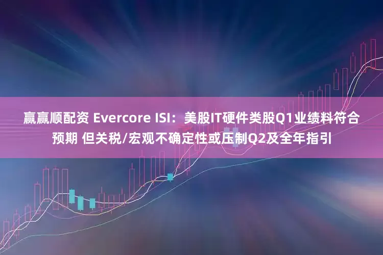 赢赢顺配资 Evercore ISI：美股IT硬件类股Q1业绩料符合预期 但关税/宏观不确定性或压制Q2及全年指引