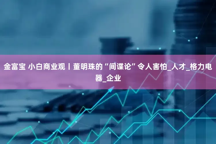 金富宝 小白商业观丨董明珠的“间谍论”令人害怕_人才_格力电器_企业
