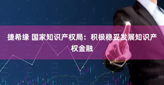 捷希缘 国家知识产权局：积极稳妥发展知识产权金融