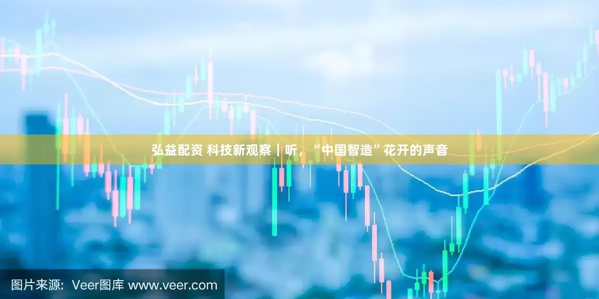 弘益配资 科技新观察｜听，“中国智造”花开的声音