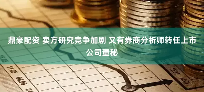 鼎豪配资 卖方研究竞争加剧 又有券商分析师转任上市公司董秘