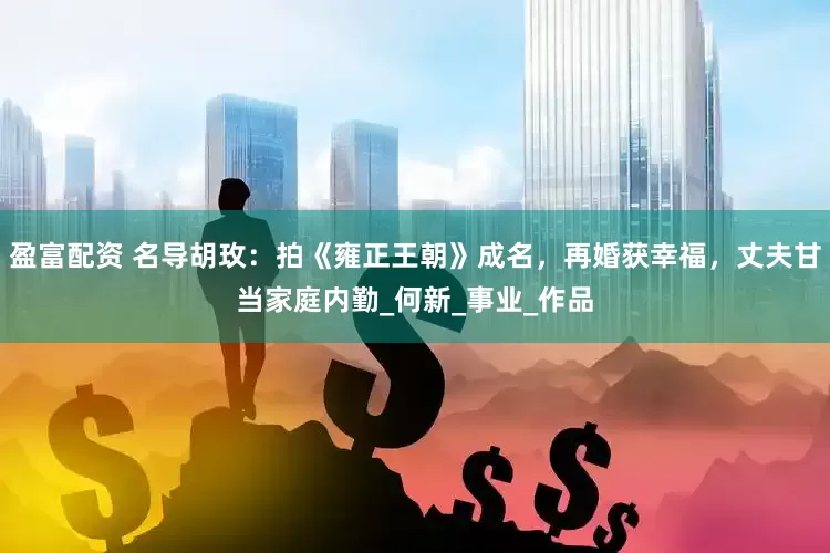 盈富配资 名导胡玫：拍《雍正王朝》成名，再婚获幸福，丈夫甘当家庭内勤_何新_事业_作品