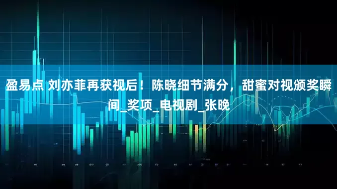 盈易点 刘亦菲再获视后！陈晓细节满分，甜蜜对视颁奖瞬间_奖项_电视剧_张晚