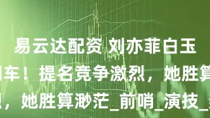 易云达配资 刘亦菲白玉兰奖造势翻车！提名竞争激烈，她胜算渺茫_前哨_演技_奖项