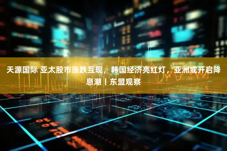 天源国际 亚太股市涨跌互现，韩国经济亮红灯，亚洲或开启降息潮丨东盟观察