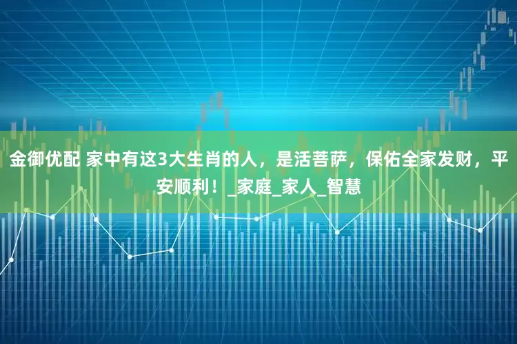 金御优配 家中有这3大生肖的人，是活菩萨，保佑全家发财，平安顺利！_家庭_家人_智慧