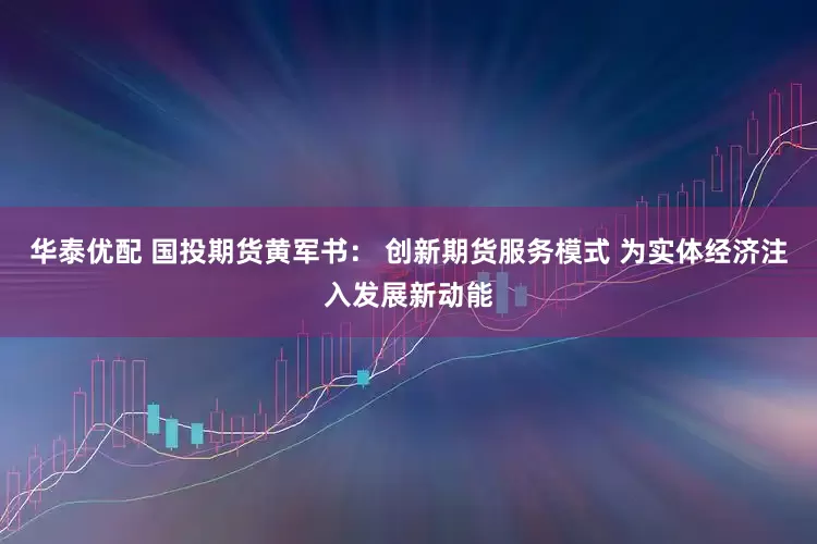 华泰优配 国投期货黄军书： 创新期货服务模式 为实体经济注入发展新动能