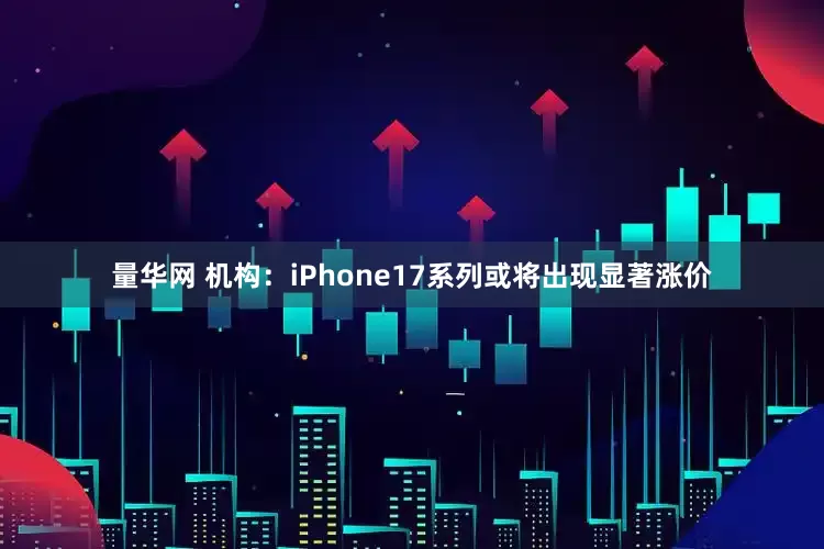 量华网 机构：iPhone17系列或将出现显著涨价