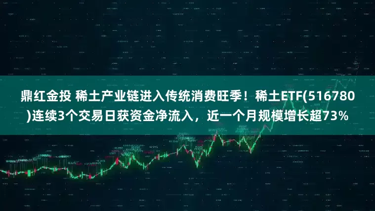 鼎红金投 稀土产业链进入传统消费旺季！稀土ETF(516780)连续3个交易日获资金净流入，近一个月规模增长超73%