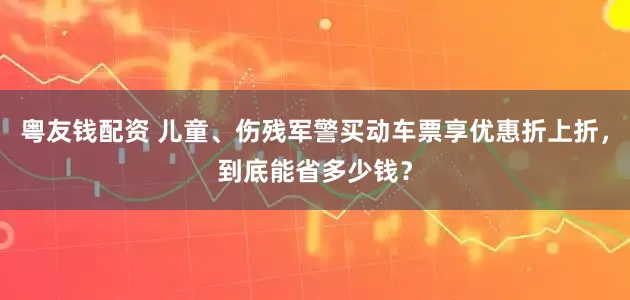 粤友钱配资 儿童、伤残军警买动车票享优惠折上折，到底能省多少钱？