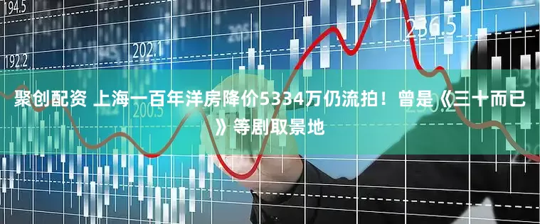 聚创配资 上海一百年洋房降价5334万仍流拍！曾是《三十而已》等剧取景地