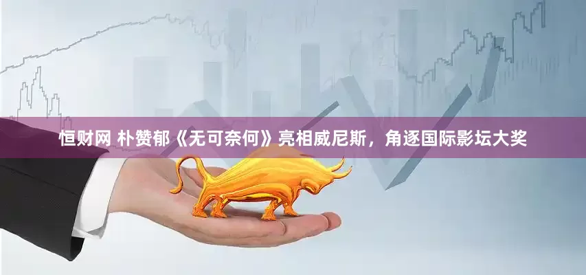 恒财网 朴赞郁《无可奈何》亮相威尼斯，角逐国际影坛大奖