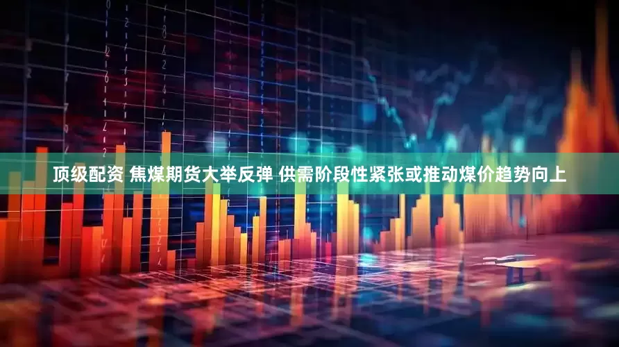 顶级配资 焦煤期货大举反弹 供需阶段性紧张或推动煤价趋势向上