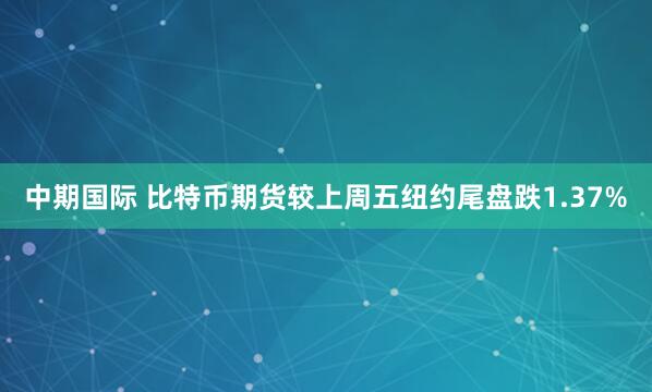 中期国际 比特币期货较上周五纽约尾盘跌1.37%