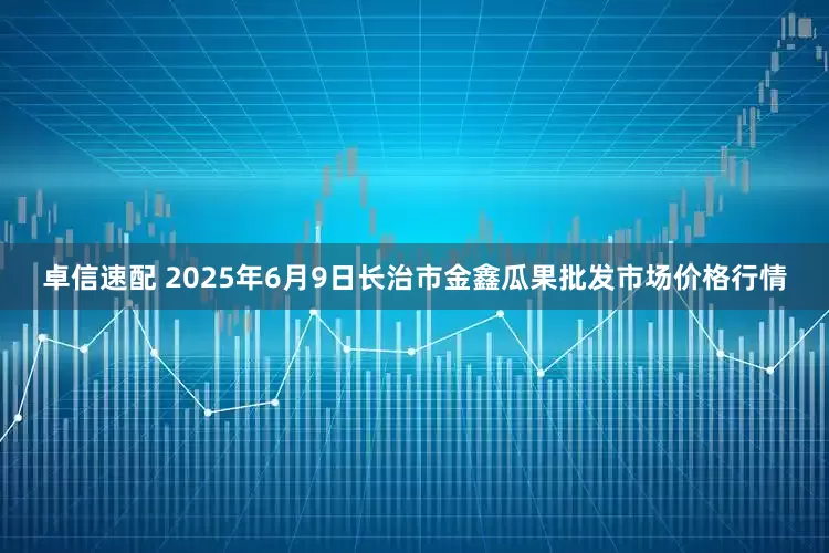卓信速配 2025年6月9日长治市金鑫瓜果批发市场价格行情