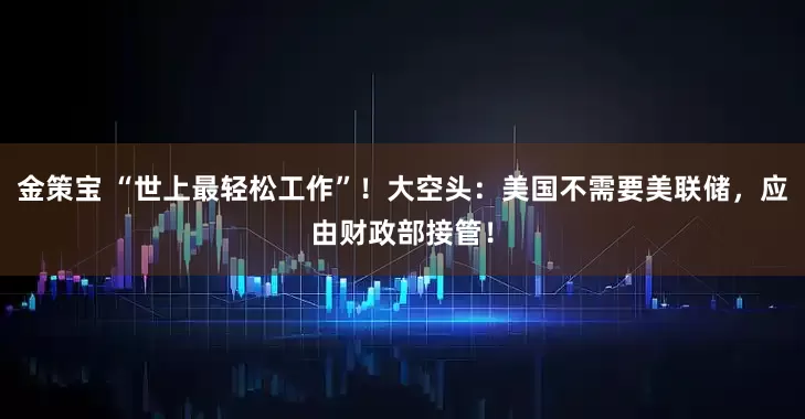 金策宝 “世上最轻松工作”！大空头：美国不需要美联储，应由财政部接管！