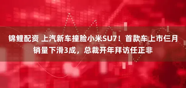 锦鲤配资 上汽新车撞脸小米SU7！首款车上市仨月销量下滑3成，总裁开年拜访任正非