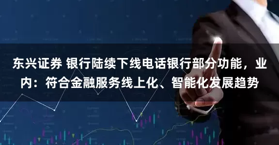 东兴证券 银行陆续下线电话银行部分功能，业内：符合金融服务线上化、智能化发展趋势