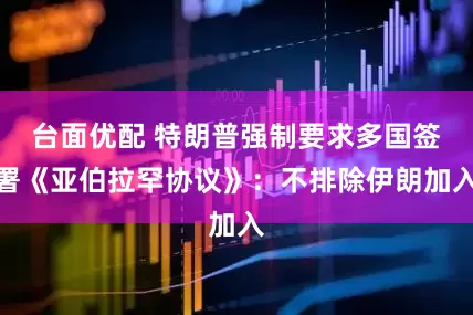 台面优配 特朗普强制要求多国签署《亚伯拉罕协议》：不排除伊朗加入