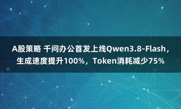 A股策略 千问办公首发上线Qwen3.8-Flash，生成速度提升100%，Token消耗减少75%